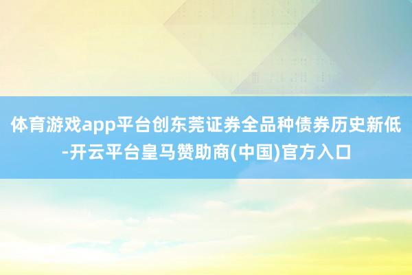 体育游戏app平台创东莞证券全品种债券历史新低-开云平台皇马赞助商(中国)官方入口