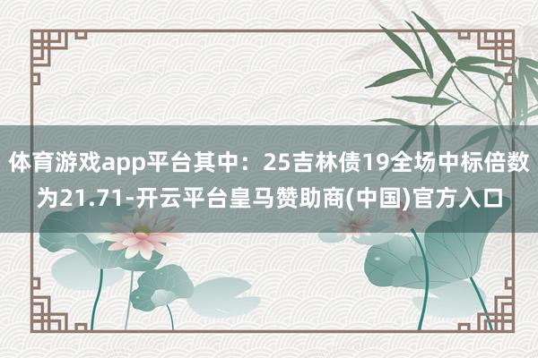 体育游戏app平台其中:25吉林债19全场中标倍数为21.71-开云平台皇马赞助商(中国)官方入口