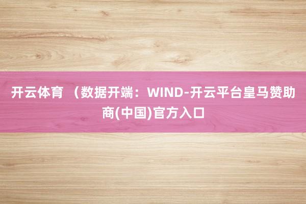 开云体育 (数据开端:WIND-开云平台皇马赞助商(中国)官方入口