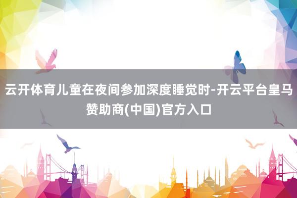 云开体育儿童在夜间参加深度睡觉时-开云平台皇马赞助商(中国)官方入口