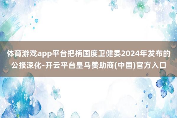 体育游戏app平台把柄国度卫健委2024年发布的公报深化-开云平台皇马赞助商(中国)官方入口