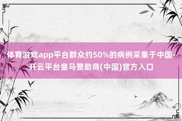体育游戏app平台群众约50%的病例采集于中国-开云平台皇马赞助商(中国)官方入口