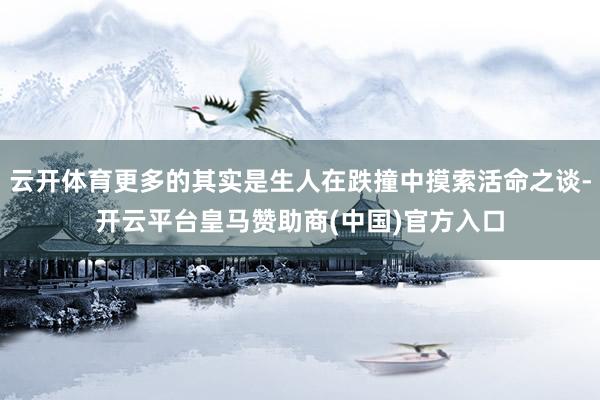 云开体育更多的其实是生人在跌撞中摸索活命之谈-开云平台皇马赞助商(中国)官方入口