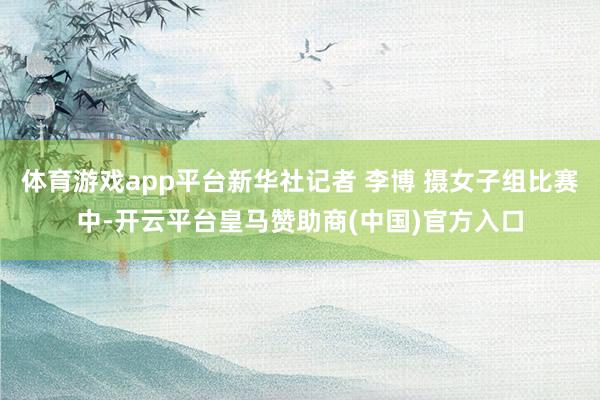 体育游戏app平台新华社记者 李博 摄女子组比赛中-开云平台皇马赞助商(中国)官方入口