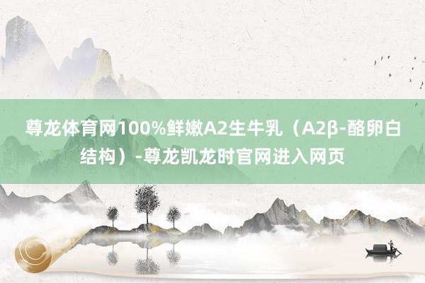 尊龙体育网100%鲜嫩A2生牛乳(A2β-酪卵白结构)-尊龙凯龙时官网进入网页