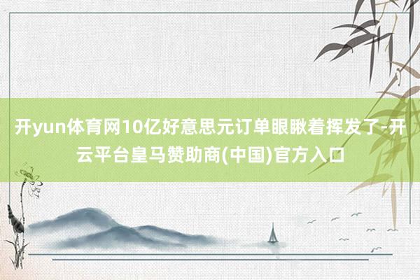 开yun体育网10亿好意思元订单眼瞅着挥发了-开云平台皇马赞助商(中国)官方入口