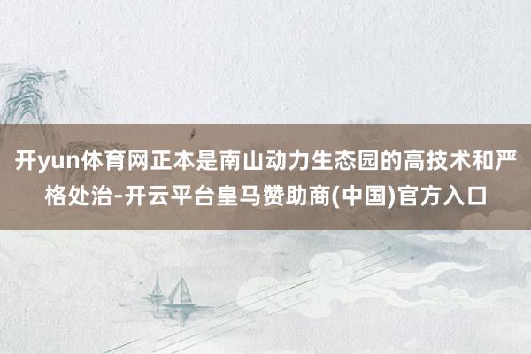 开yun体育网正本是南山动力生态园的高技术和严格处治-开云平台皇马赞助商(中国)官方入口