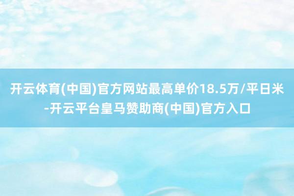 开云体育(中国)官方网站最高单价18.5万/平日米-开云平台皇马赞助商(中国)官方入口