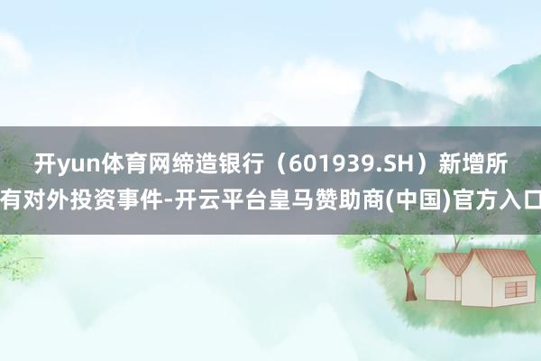 开yun体育网缔造银行（601939.SH）新增所有对外投资事件-开云平台皇马赞助商(中国)官方入口