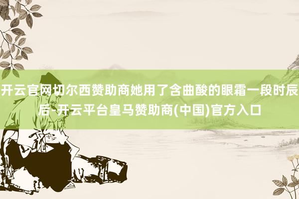 开云官网切尔西赞助商她用了含曲酸的眼霜一段时辰后-开云平台皇马赞助商(中国)官方入口