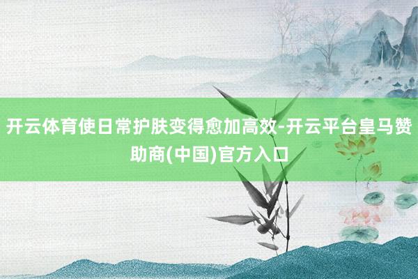 开云体育使日常护肤变得愈加高效-开云平台皇马赞助商(中国)官方入口