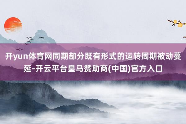 开yun体育网同期部分既有形式的运转周期被动蔓延-开云平台皇马赞助商(中国)官方入口