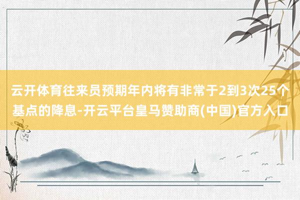 云开体育往来员预期年内将有非常于2到3次25个基点的降息-开云平台皇马赞助商(中国)官方入口