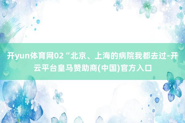 开yun体育网02“北京、上海的病院我都去过-开云平台皇马赞助商(中国)官方入口