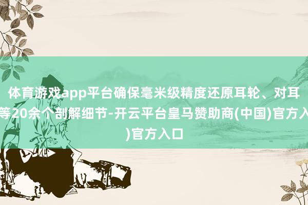 体育游戏app平台确保毫米级精度还原耳轮、对耳屏等20余个剖解细节-开云平台皇马赞助商(中国)官方入口