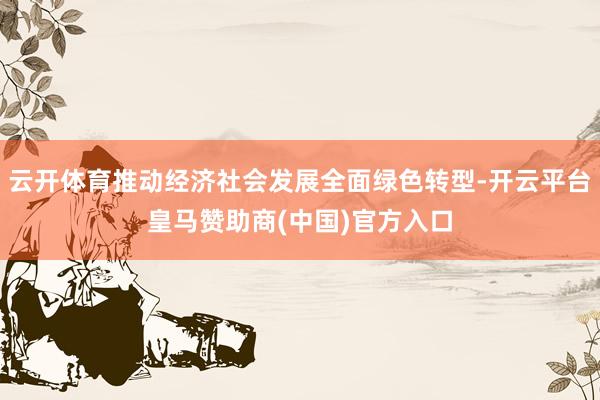 云开体育推动经济社会发展全面绿色转型-开云平台皇马赞助商(中国)官方入口