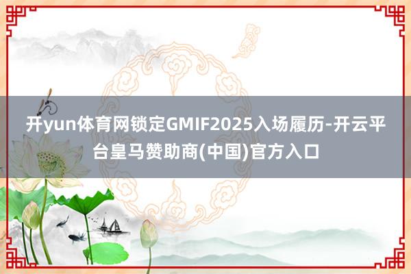 开yun体育网锁定GMIF2025入场履历-开云平台皇马赞助商(中国)官方入口