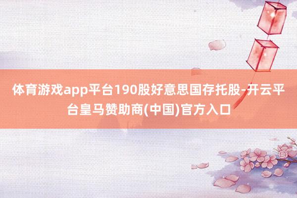 体育游戏app平台190股好意思国存托股-开云平台皇马赞助商(中国)官方入口