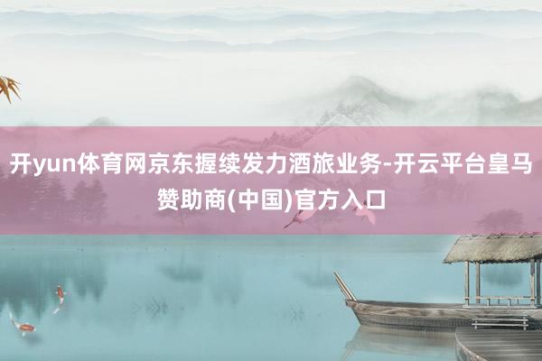 开yun体育网京东握续发力酒旅业务-开云平台皇马赞助商(中国)官方入口