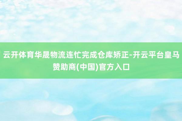 云开体育华晟物流连忙完成仓库矫正-开云平台皇马赞助商(中国)官方入口