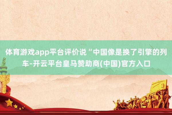 体育游戏app平台评价说“中国像是换了引擎的列车-开云平台皇马赞助商(中国)官方入口
