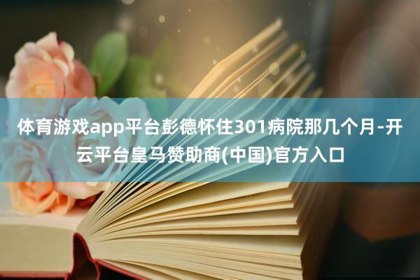 体育游戏app平台彭德怀住301病院那几个月-开云平台皇马赞助商(中国)官方入口