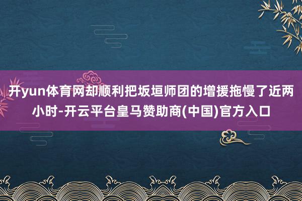开yun体育网却顺利把坂垣师团的增援拖慢了近两小时-开云平台皇马赞助商(中国)官方入口