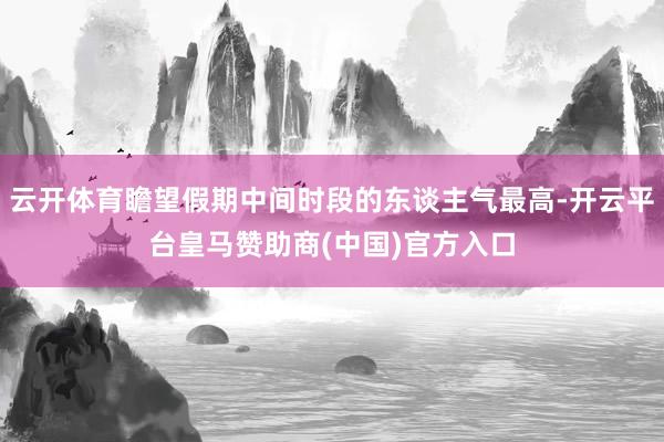 云开体育瞻望假期中间时段的东谈主气最高-开云平台皇马赞助商(中国)官方入口