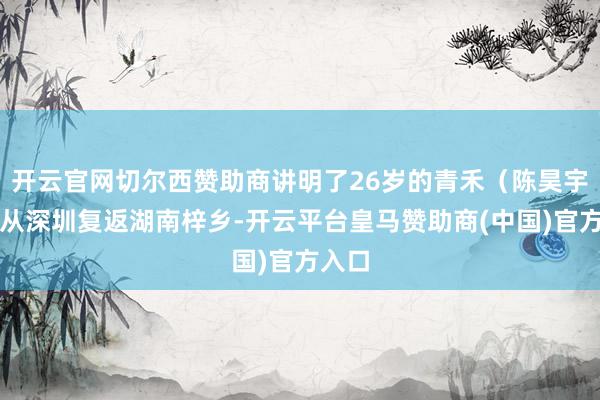 开云官网切尔西赞助商讲明了26岁的青禾（陈昊宇饰）从深圳复返湖南梓乡-开云平台皇马赞助商(中国)官方入口