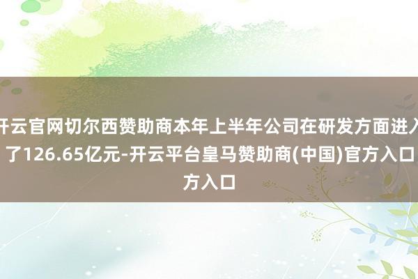 开云官网切尔西赞助商本年上半年公司在研发方面进入了126.65亿元-开云平台皇马赞助商(中国)官方入口