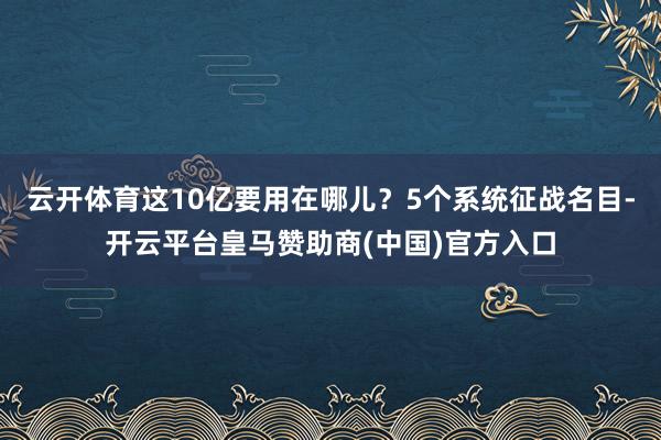 云开体育这10亿要用在哪儿？5个系统征战名目-开云平台皇马赞助商(中国)官方入口