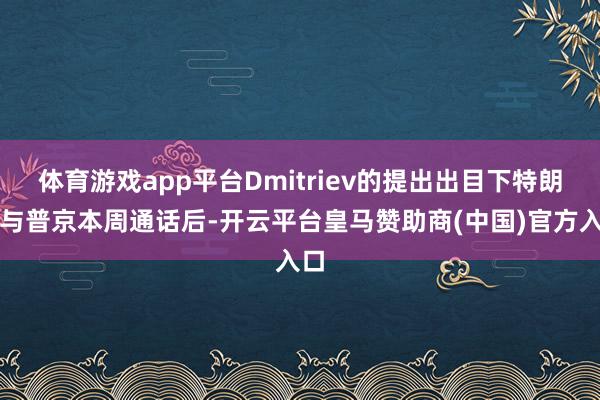体育游戏app平台Dmitriev的提出出目下特朗普与普京本周通话后-开云平台皇马赞助商(中国)官方入口