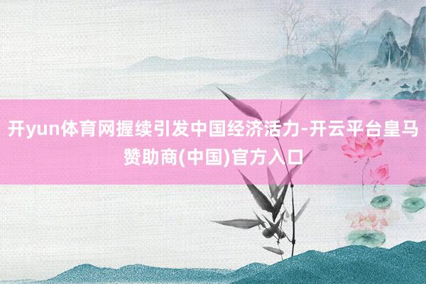 开yun体育网握续引发中国经济活力-开云平台皇马赞助商(中国)官方入口