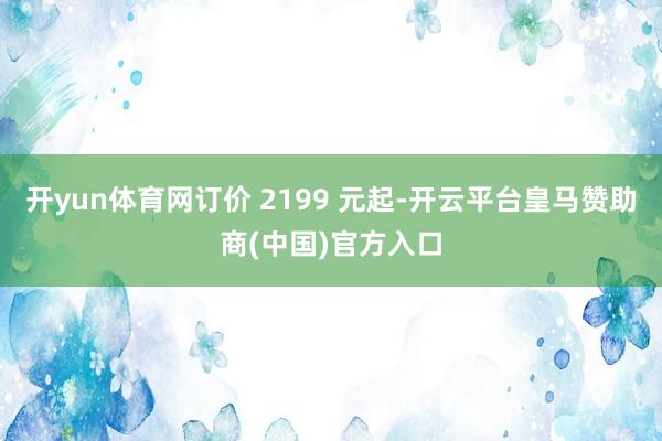 开yun体育网订价 2199 元起-开云平台皇马赞助商(中国)官方入口
