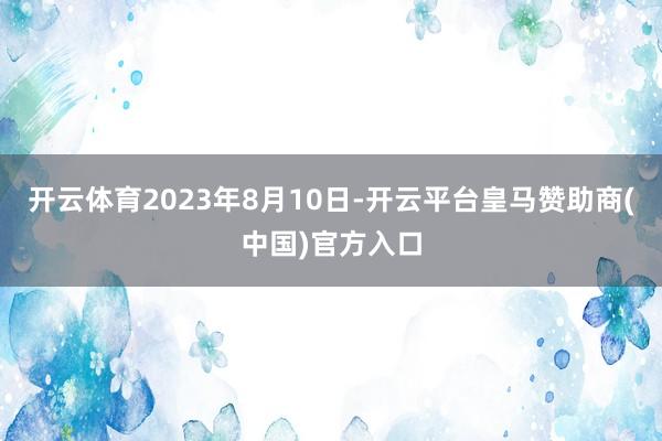 开云体育2023年8月10日-开云平台皇马赞助商(中国)官方入口