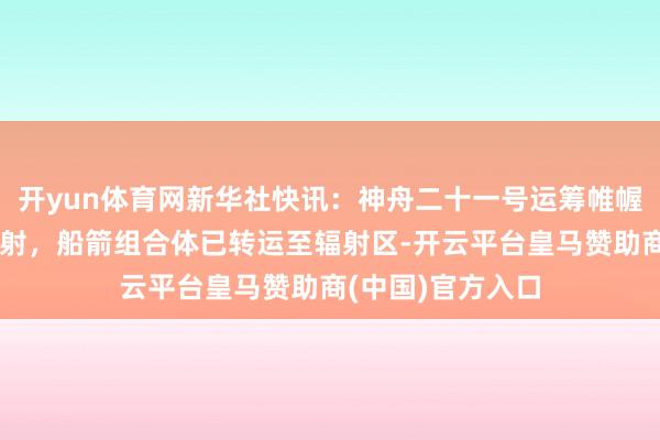 开yun体育网新华社快讯：神舟二十一号运筹帷幄近日择机施行辐射，船箭组合体已转运至辐射区-开云平台皇马赞助商(中国)官方入口