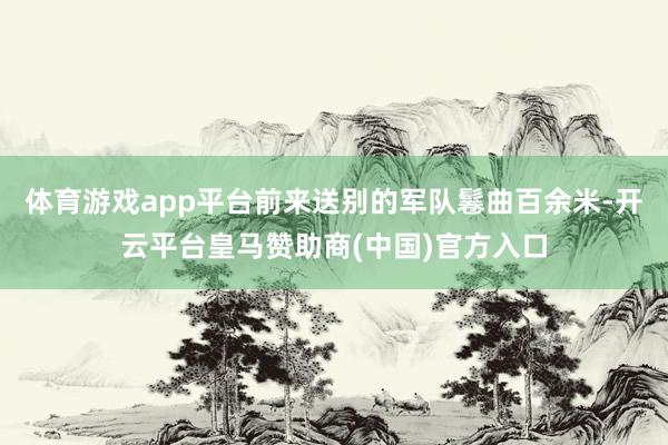 体育游戏app平台前来送别的军队鬈曲百余米-开云平台皇马赞助商(中国)官方入口
