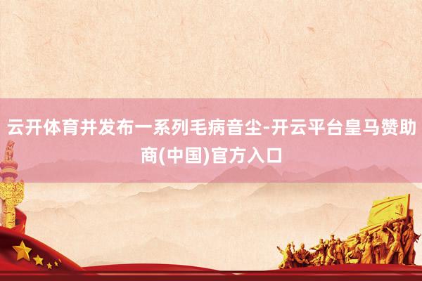 云开体育并发布一系列毛病音尘-开云平台皇马赞助商(中国)官方入口