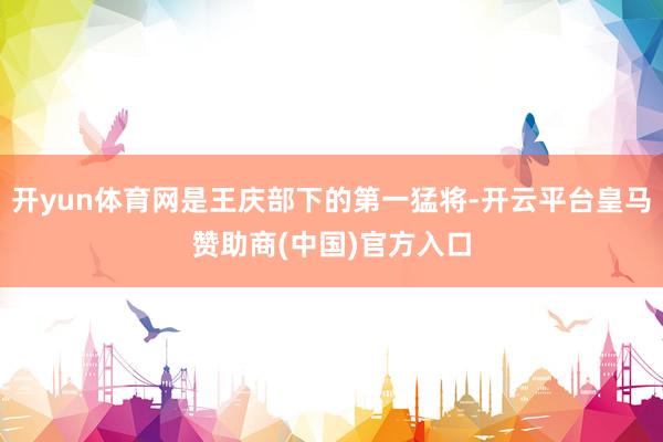 开yun体育网是王庆部下的第一猛将-开云平台皇马赞助商(中国)官方入口