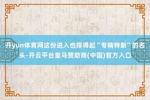 开yun体育网这份进入也撑得起“专精特新”的名头-开云平台皇马赞助商(中国)官方入口