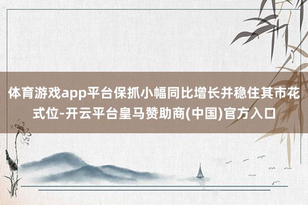 体育游戏app平台保抓小幅同比增长并稳住其市花式位-开云平台皇马赞助商(中国)官方入口