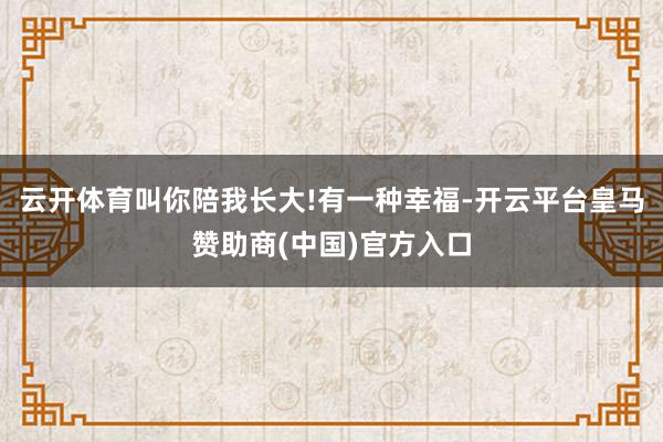 云开体育叫你陪我长大!有一种幸福-开云平台皇马赞助商(中国)官方入口