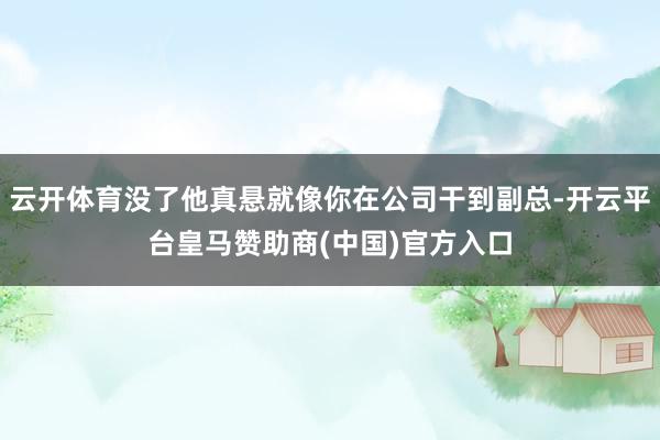 云开体育没了他真悬就像你在公司干到副总-开云平台皇马赞助商(中国)官方入口