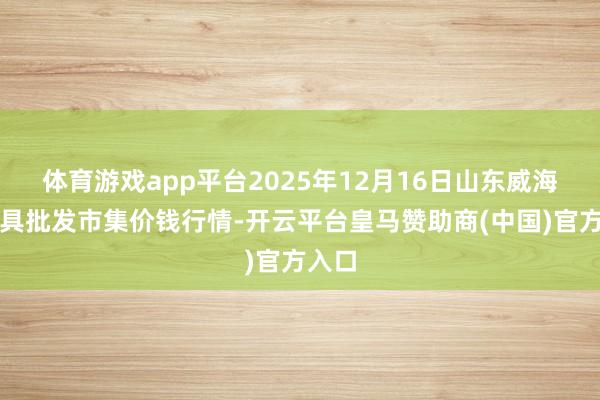 体育游戏app平台2025年12月16日山东威海水家具批发市集价钱行情-开云平台皇马赞助商(中国)官方入口