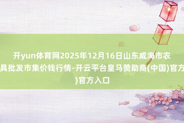 开yun体育网2025年12月16日山东威海市农副家具批发市集价钱行情-开云平台皇马赞助商(中国)官方入口