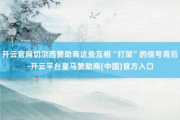 开云官网切尔西赞助商这些互相“打架”的信号背后-开云平台皇马赞助商(中国)官方入口