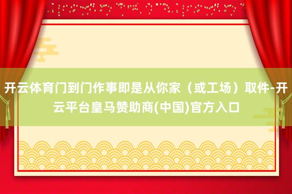 开云体育门到门作事即是从你家（或工场）取件-开云平台皇马赞助商(中国)官方入口