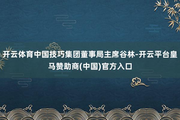开云体育中国技巧集团董事局主席谷林-开云平台皇马赞助商(中国)官方入口
