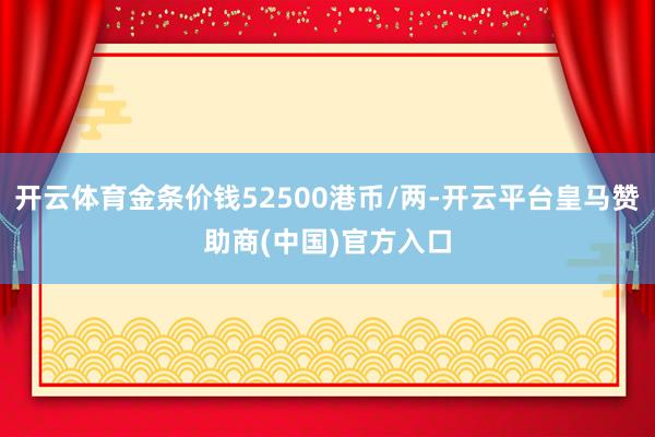 开云体育金条价钱52500港币/两-开云平台皇马赞助商(中国)官方入口