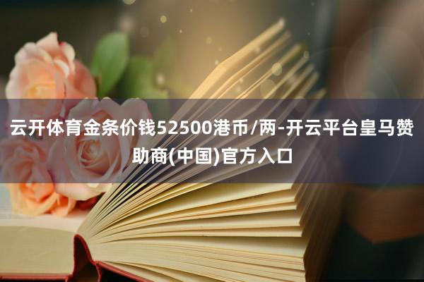 云开体育金条价钱52500港币/两-开云平台皇马赞助商(中国)官方入口